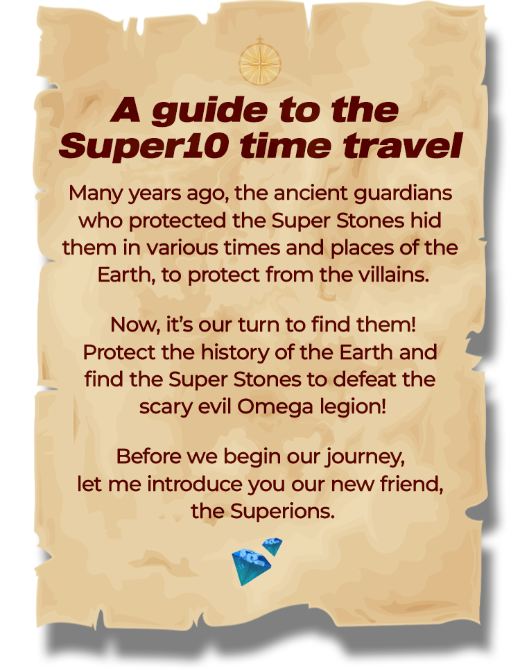 A guide to the Super10 time travel | Many years ago, the ancient guardians who protected the Super Stones hid them in various times and places of the Earth, to protect from the villains. Now, it’s our turn to find them! Protect the history of the Earth and find the Super Stones to defeat the scary evil Omega legion! Before we begin our journey, let me introduce you our new friend, 
							the Superions.